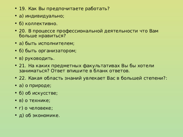 19.  Как Вы предпочитаете работать? а) индивидуально; б) коллективно. 20.  В процессе профессиональной деятельности что Вам больше нравиться? а) быть исполнителем; б) быть организатором; в) руководить. 21.  На каких предметных факультативах Вы бы хотели заниматься? Ответ впишите в бланк ответов. 22.  Какая область знаний увлекает Вас в большей степени?: а) о природе; б) об искусстве; в) о технике; г) о человеке; д) об экономике. 