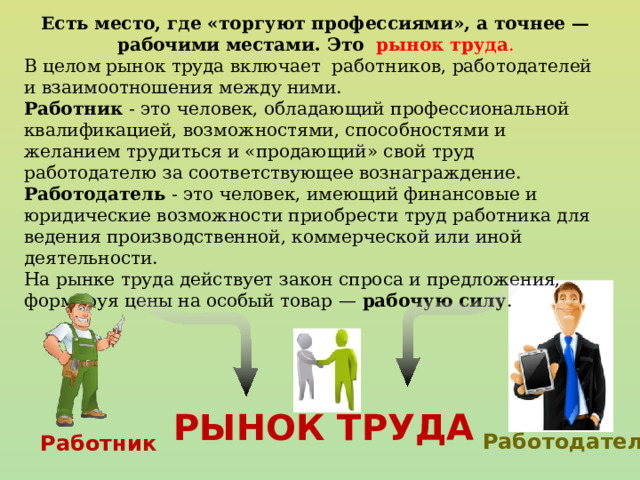 Есть место, где «торгуют профессиями», а точнее — рабочими местами. Это  рынок труда . В целом рынок труда включает работников, работодателей и взаимоотношения между ними. Работник - это человек, обладающий профессиональной квалификацией, возможностями, способностями и желанием трудиться и «продающий» свой труд работодателю за соответствующее вознаграждение. Работодатель - это человек, имеющий финансовые и юридические возможности приобрести труд работника для ведения производственной, коммерческой или иной деятельности. На рынке труда действует закон спроса и предложения, формируя цены на особый товар — рабочую силу . РЫНОК ТРУДА Работодатель Работник 