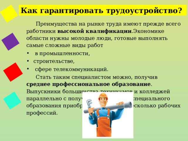Как гарантировать трудоустройство? Преимущества на рынке труда имеют прежде всего работники высокой квалификации .Экономике области нужны молодые люди, готовые выполнять самые сложные виды работ  в промышленности, строительстве,  сфере телекоммуникаций. Стать таким специалистом можно, получив среднее профессиональное образование . Выпускники большинства техникумов и колледжей параллельно с получением среднего специального образования приобретают одну или несколько рабочих профессий. 