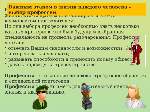 Важным этапом в жизни каждого человека - выбор профессии . Еще с детства мы все мечтаем кем стать во взрослой жизни, кто-то врачом или банкиром, а кто–то космонавтом или водителем. Но для выбора профессии необходимо знать несколько важных критериев, что бы в будущем выбранная специальность не принесла разочарования. Профессия должна: отвечать Вашим склонностям и возможностям; интересовать и увлекать; развивать способности и приносить пользу обществу; давать надежду на трудоустройство. Профессия - это занятие человека, требующее обучения и специальной подготовки. Профессия требует иметь дополнительные навыки, знания и квалификацию. 