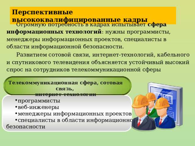 Перспективные высококвалифицированные кадры Огромную потребность в кадрах испытывает сфера информационных технологий : нужны программисты, менеджеры информационных проектов, специалисты в области информационной безопасности. Развитием сотовой связи, интернет-технологий, кабельного и спутникового телевидения объясняется устойчивый высокий спрос на сотрудников телекоммуникационной сферы Телекоммуникационная сфера, сотовая связь, интернет-технологии программисты веб-инженеры менеджеры информационных проектов специалисты в области информационной безопасности 23 