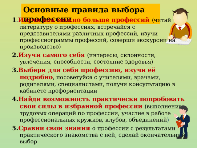 Основные правила выбора профессии 1 . Изучи как можно больше профессий (читай литературу о профессиях, встречайся с представителями различных профессий, изучи профессиограммы профессий, соверши экскурсии на производство) 2. Изучи самого себя (интересы, склонности, увлечения, способности, состояние здоровья) 3. Выбери для себя профессию, изучи её подробно , посоветуйся с учителями, врачами, родителями, специалистами, получи консультацию в кабинете профориентации 4. Найди возможность практически попробовать свои силы в избранной профессии  (выполнение трудовых операций по профессии, участие в работе профессиональных кружков, клубов, объединений ) 5. Сравни свои знания о  профессии с результатами практического знакомства с ней, сделай окончательный выбор 28 