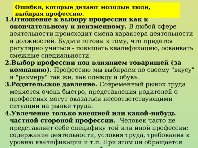 Ошибки, которые делают молодые люди, выбирая профессию. Отношение к выбору профессии как к окончательному и неизменному. В любой сфере деятельности происходит смена характера деятельности и должностей. Будьте готовы к тому, что придется регулярно учиться - повышать квалификацию, осваивать смежные специальности. Выбор профессии под влиянием товарищей (за компанию). Профессию мы выбираем по своему 