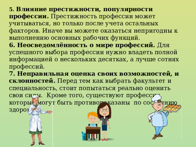 5. Влияние престижности, популярности профессии. Престижность профессии может учитываться, но только после учета остальных факторов. Иначе вы можете оказаться непригодны к выполнению основных рабочих функций. 6. Неосведомлённость о мире профессий. Для успешного выбора профессии нужно владеть полной информацией о нескольких десятках, а лучше сотнях профессий. 7. Неправильная оценка своих возможностей, и склонностей. Перед тем как выбрать факультет и специальность, стоит попытаться реально оценить свои силы. Кроме того, существуют профессии, которые могут быть противопоказаны по состоянию здоровья.. 