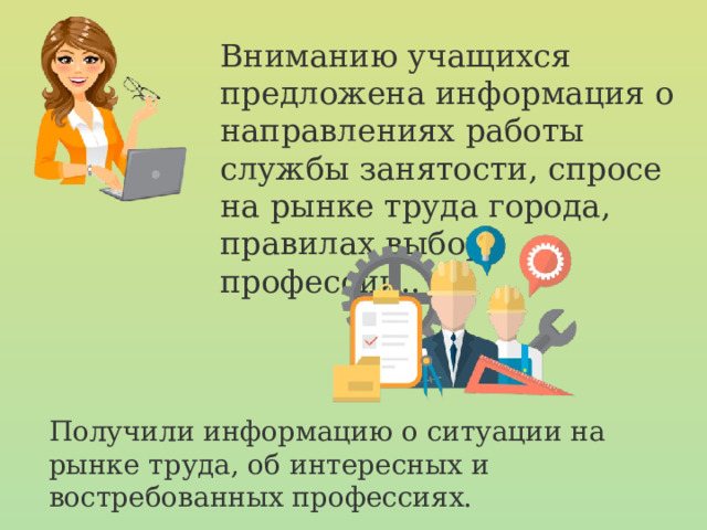 Вниманию учащихся предложена информация о направлениях работы службы занятости, спросе на рынке труда города, правилах выбора профессии.. Получили информацию о ситуации на рынке труда, об интересных и востребованных профессиях. 