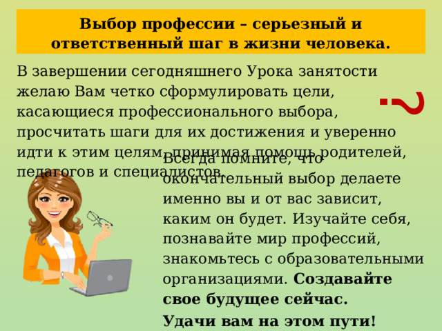 ? Выбор профессии – серьезный и ответственный шаг в жизни человека. В завершении сегодняшнего Урока занятости желаю Вам четко сформулировать цели, касающиеся профессионального выбора, просчитать шаги для их достижения и уверенно идти к этим целям, принимая помощь родителей, педагогов и специалистов. Всегда помните, что окончательный выбор делаете именно вы и от вас зависит, каким он будет. Изучайте себя, познавайте мир профессий, знакомьтесь с образовательными организациями. Создавайте свое будущее сейчас. Удачи вам на этом пути! 