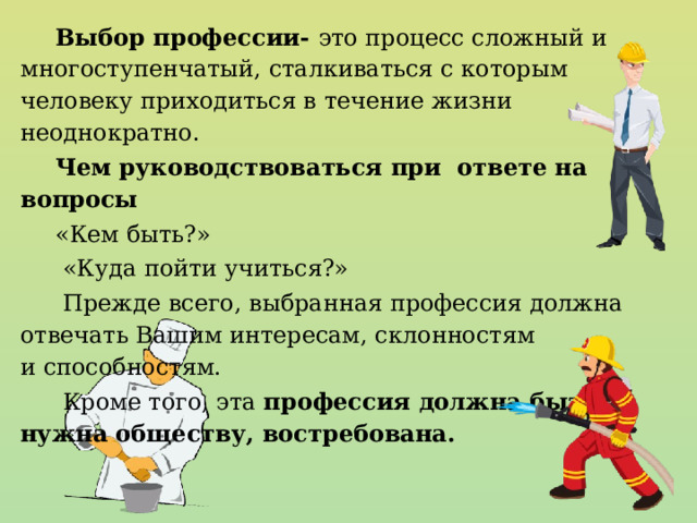 Выбор профессии- это процесс сложный и многоступенчатый, сталкиваться с которым человеку приходиться в течение жизни неоднократно. Чем руководствоваться при ответе на вопросы «Кем быть?»  «Куда пойти учиться?»  Прежде всего, выбранная профессия должна отвечать Вашим интересам, склонностям и способностям.  Кроме того, эта профессия должна быть нужна обществу, востребована. 