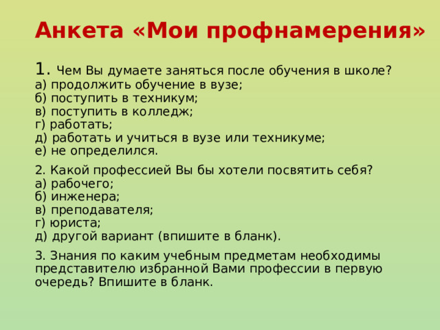 Анкета «Мои профнамерения» 1. Чем Вы думаете заняться после обучения в школе?  а) продолжить обучение в вузе;  б) поступить в техникум;  в) поступить в колледж;  г) работать;  д) работать и учиться в вузе или техникуме;  е) не определился. 2. Какой профессией Вы бы хотели посвятить себя?  а) рабочего;  б) инженера;  в) преподавателя;  г) юриста;  д) другой вариант (впишите в бланк). 3. Знания по каким учебным предметам необходимы представителю избранной Вами профессии в первую очередь? Впишите в бланк. 