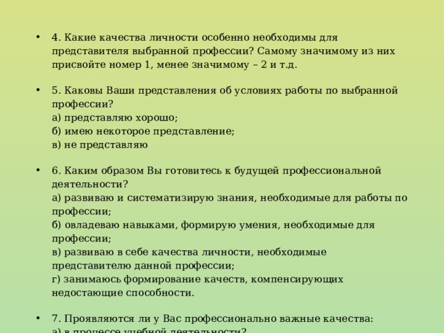 4. Какие качества личности особенно необходимы для представителя выбранной профессии? Самому значимому из них присвойте номер 1, менее значимому – 2 и т.д. 5. Каковы Ваши представления об условиях работы по выбранной профессии?  а) представляю хорошо;  б) имею некоторое представление;  в) не представляю 6. Каким образом Вы готовитесь к будущей профессиональной деятельности?  а) развиваю и систематизирую знания, необходимые для работы по профессии;  б) овладеваю навыками, формирую умения, необходимые для профессии;  в) развиваю в себе качества личности, необходимые представителю данной профессии;  г) занимаюсь формирование качеств, компенсирующих недостающие способности. 7. Проявляются ли у Вас профессионально важные качества:  а) в процессе учебной деятельности?  б) на семинарах, факультативных занятиях?  в) во время самостоятельной работы?  г) не выявил проявления. 
