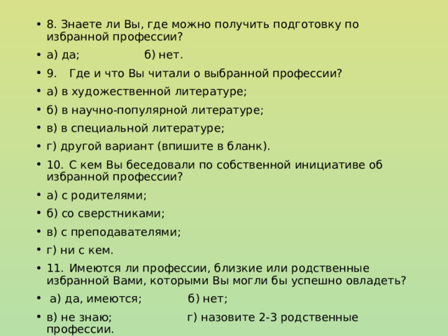 8. Знаете ли Вы, где можно получить подготовку по избранной профессии? а) да; б) нет. 9.  Где и что Вы читали о выбранной профессии? а) в художественной литературе; б) в научно-популярной литературе; в) в специальной литературе; г) другой вариант (впишите в бланк). 10.  С кем Вы беседовали по собственной инициативе об избранной профессии? а) с родителями; б) со сверстниками; в) с преподавателями; г) ни с кем. 11.  Имеются ли профессии, близкие или родственные избранной Вами, которыми Вы могли бы успешно овладеть?  а) да, имеются; б) нет; в) не знаю; г) назовите 2-3 родственные профессии. 