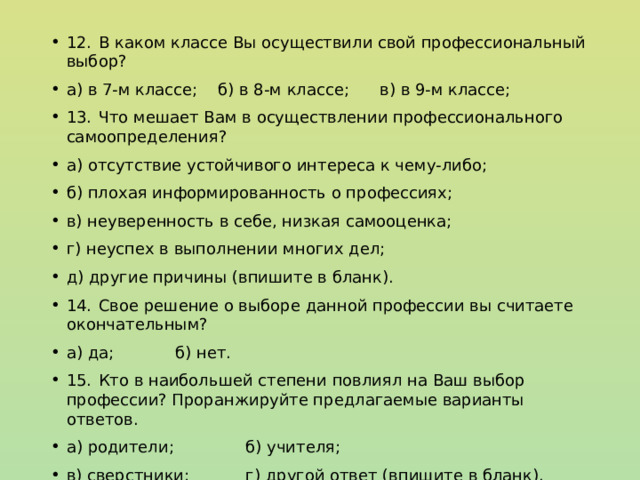 12.  В каком классе Вы осуществили свой профессиональный выбор? а) в 7-м классе; б) в 8-м классе; в) в 9-м классе; 13.  Что мешает Вам в осуществлении профессионального самоопределения? а) отсутствие устойчивого интереса к чему-либо; б) плохая информированность о профессиях; в) неуверенность в себе, низкая самооценка; г) неуспех в выполнении многих дел; д) другие причины (впишите в бланк). 14.  Свое решение о выборе данной профессии вы считаете окончательным? а) да; б) нет. 15.  Кто в наибольшей степени повлиял на Ваш выбор профессии? Проранжируйте предлагаемые варианты ответов. а) родители; б) учителя; в) сверстники; г) другой ответ (впишите в бланк). 