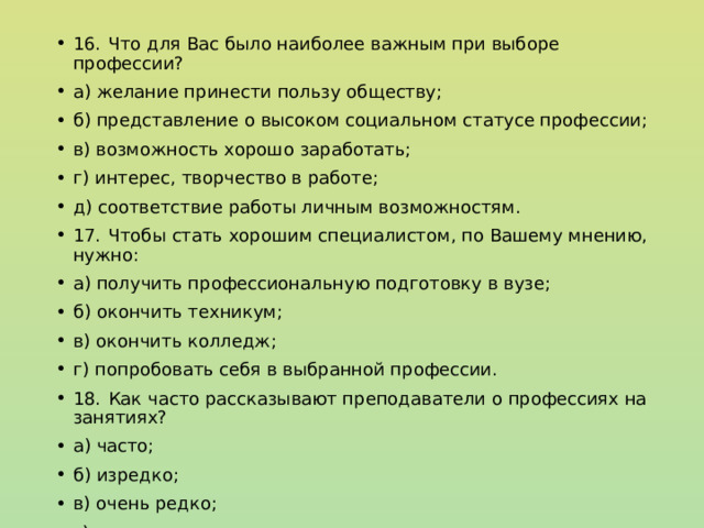 16.  Что для Вас было наиболее важным при выборе профессии? а) желание принести пользу обществу; б) представление о высоком социальном статусе профессии; в) возможность хорошо заработать; г) интерес, творчество в работе; д) соответствие работы личным возможностям. 17.  Чтобы стать хорошим специалистом, по Вашему мнению, нужно: а) получить профессиональную подготовку в вузе; б) окончить техникум; в) окончить колледж; г) попробовать себя в выбранной профессии. 18.  Как часто рассказывают преподаватели о профессиях на занятиях? а) часто; б) изредко; в) очень редко; г) не рассказывают. 