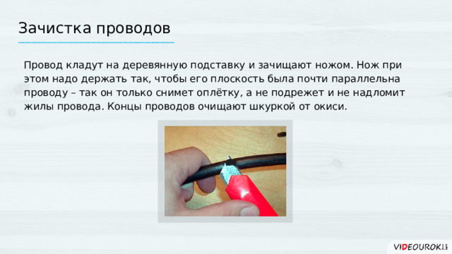 Зачистка проводов Провод кладут на деревянную подставку и зачищают ножом. Нож при этом надо держать так, чтобы его плоскость была почти параллельна проводу – так он только снимет оплётку, а не подрежет и не надломит жилы провода. Концы проводов очищают шкуркой от окиси. 14 