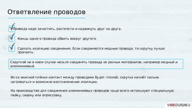Ответвление проводов Провода надо зачистить, расплести и надвинуть друг на друга. Концы одного провода обвить вокруг другого. Сделать изоляцию соединения. Если соединяются медные провода, то скрутку лучше пропаять. Скруткой ни в коем случае нельзя соединять провода из разных материалов, например медный и алюминиевый. Из-за окисной плёнки контакт между проводами будет плохой, скрутка начнёт сильно нагреваться и возможно воспламенение изоляции. На производстве для соединения алюминиевых проводов чаще всего используют специальную пайку, сварку или опрессовку.  