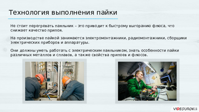 Технология выполнения пайки Не стоит перегревать паяльник – это приводит к быстрому выгоранию флюса, что снижает качество припоя. На производстве пайкой занимаются электромонтажники, радиомонтажники, сборщики электрических приборов и аппаратуры. Они должны уметь работать с электрическим паяльником, знать особенности пайки различных металлов и сплавов, а также свойства припоев и флюсов.  