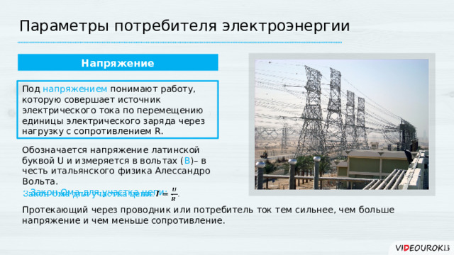 Параметры потребителя электроэнергии Напряжение Под напряжением понимают работу, которую совершает источник электрического тока по перемещению единицы электрического заряда через нагрузку с сопротивлением R. Обозначается напряжение латинской буквой U и измеряется в вольтах ( В )– в честь итальянского физика Алессандро Вольта. Закон Ома для участка цепи: .   Протекающий через проводник или потребитель ток тем сильнее, чем больше напряжение и чем меньше сопротивление. 