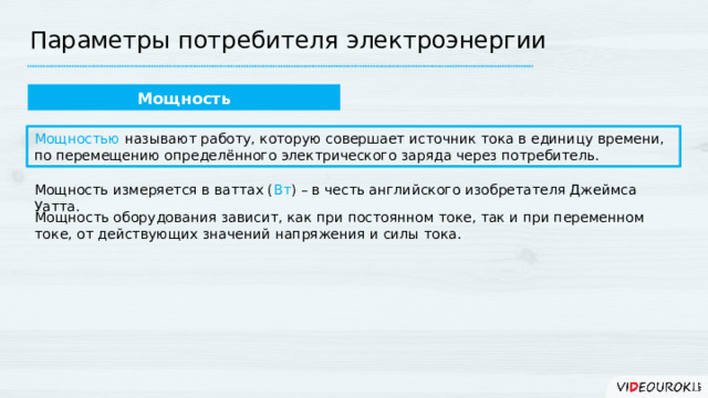 Параметры потребителя электроэнергии Мощность Мощностью называют работу, которую совершает источник тока в единицу времени, по перемещению определённого электрического заряда через потребитель. Мощность измеряется в ваттах ( Вт ) – в честь английского изобретателя Джеймса Уатта. Мощность оборудования зависит, как при постоянном токе, так и при переменном токе, от действующих значений напряжения и силы тока. 