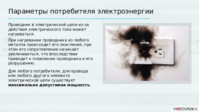 Параметры потребителя электроэнергии Проводник в электрической цепи из-за действия электрического тока может нагреваться. При нагревании проводника из любого металла происходит его окисление, при этом его сопротивление начинает увеличиваться, что впоследствии приводит к плавлению проводника и его разрушению. Для любого потребителя, для провода или любого другого элемента электрической цепи существует максимально допустимая мощность . 