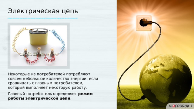 Электрическая цепь Некоторые из потребителей потребляют совсем небольшое количество энергии, если сравнивать с главным потребителем, который выполняет некоторую работу. Главный потребитель определяет режим работы электрической цепи . 