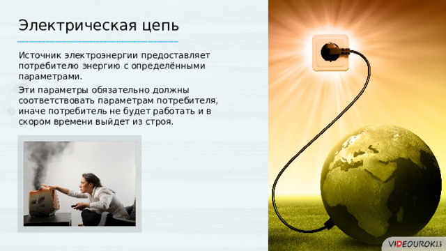 Электрическая цепь Источник электроэнергии предоставляет потребителю энергию с определёнными параметрами. Эти параметры обязательно должны соответствовать параметрам потребителя, иначе потребитель не будет работать и в скором времени выйдет из строя. 