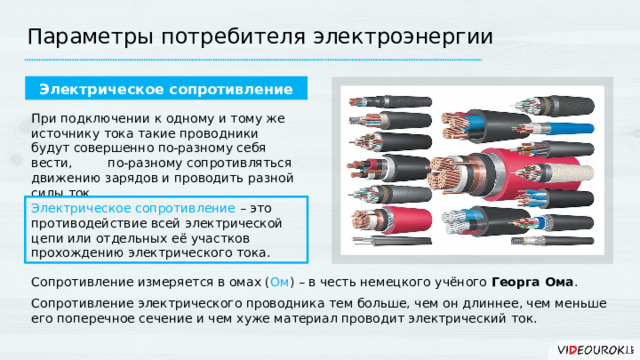 Параметры потребителя электроэнергии Электрическое сопротивление При подключении к одному и тому же источнику тока такие проводники будут совершенно по-разному себя вести, по-разному сопротивляться движению зарядов и проводить разной силы ток. Электрическое сопротивление – это противодействие всей электрической цепи или отдельных её участков прохождению электрического тока. Сопротивление измеряется в омах ( Ом ) – в честь немецкого учёного Георга Ома . Сопротивление электрического проводника тем больше, чем он длиннее, чем меньше его поперечное сечение и чем хуже материал проводит электрический ток. 