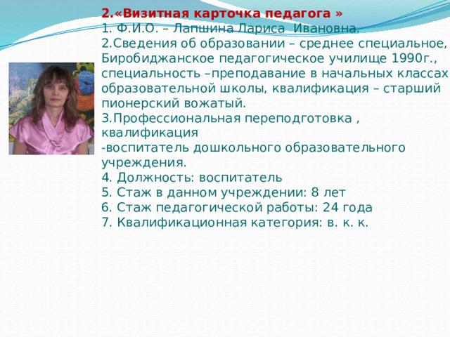 2.«Визитная карточка педагога »  1. Ф.И.О. – Лапшина Лариса Ивановна.  2.Сведения об образовании – среднее специальное, Биробиджанское педагогическое училище 1990г., специальность –преподавание в начальных классах образовательной школы, квалификация – старший пионерский вожатый.  3.Профессиональная переподготовка , квалификация  -воспитатель дошкольного образовательного учреждения.  4. Должность: воспитатель  5. Стаж в данном учреждении: 8 лет  6. Стаж педагогической работы: 24 года  7. Квалификационная категория: в. к. к.   