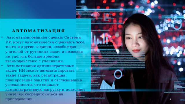Автоматизация  Автоматизированная оценка: Системы ИИ могут автоматически оценивать эссе, тесты и другие задания, освобождая учителей от рутинных задач и позволяя им уделять больше времени взаимодействию с учениками.  Автоматизация административных задач: ИИ может автоматизировать такие задачи, как регистрация, планирование занятий и отслеживание успеваемости, что снижает административную нагрузку и позволяет учителям сосредоточиться на преподавании. 1 1 
