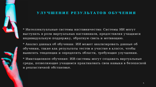 Улучшение результатов обучения * Интеллектуальные системы наставничества: Системы ИИ могут выступать в роли виртуальных наставников, предоставляя учащимся индивидуальную поддержку, обратную связь и мотивацию. * Анализ данных об обучении: ИИ может анализировать данные об обучении, такие как результаты тестов и участие в классе, чтобы выявлять тенденции и определять области, требующие улучшения. * Имитационное обучение: ИИ-системы могут создавать виртуальные среды, позволяющие учащимся практиковать свои навыки в безопасной и реалистичной обстановке. 1 1 
