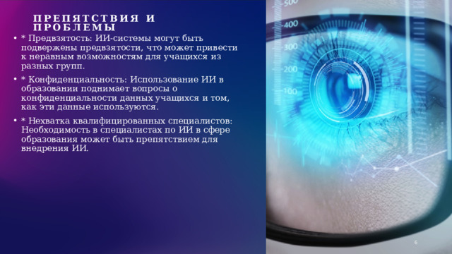 Препятствия и проблемы   * Предвзятость: ИИ-системы могут быть подвержены предвзятости, что может привести к неравным возможностям для учащихся из разных групп. * Конфиденциальность: Использование ИИ в образовании поднимает вопросы о конфиденциальности данных учащихся и том, как эти данные используются. * Нехватка квалифицированных специалистов: Необходимость в специалистах по ИИ в сфере образования может быть препятствием для внедрения ИИ. 1 1 