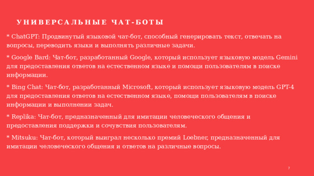 Универсальные чат-боты * ChatGPT: Продвинутый языковой чат-бот, способный генерировать текст, отвечать на вопросы, переводить языки и выполнять различные задачи. * Google Bard: Чат-бот, разработанный Google, который использует языковую модель Gemini для предоставления ответов на естественном языке и помощи пользователям в поиске информации. * Bing Chat: Чат-бот, разработанный Microsoft, который использует языковую модель GPT-4 для предоставления ответов на естественном языке, помощи пользователям в поиске информации и выполнении задач. * Replika: Чат-бот, предназначенный для имитации человеческого общения и предоставления поддержки и сочувствия пользователям. * Mitsuku: Чат-бот, который выиграл несколько премий Loebner, предназначенный для имитации человеческого общения и ответов на различные вопросы. 1 1 
