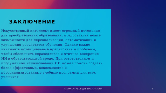 заключение Искусственный интеллект имеет огромный потенциал для преобразования образования, предоставляя новые возможности для персонализации, автоматизации и улучшения результатов обучения. Однако важно учитывать потенциальные препятствия и проблемы, чтобы обеспечить справедливое и этичное внедрение ИИ в образовательной среде. При ответственном и продуманном использовании ИИ может помочь создать более эффективные, вовлекающие и персонализированные учебные программы для всех учащихся НАБОР СЛАЙДОВ ДЛЯ ПРЕЗЕНТАЦИИ 1 
