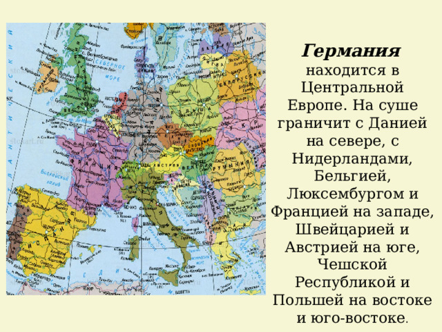 Германия  находится в Центральной Европе. На суше граничит с Данией на севере, с Нидерландами, Бельгией, Люксембургом и Францией на западе, Швейцарией и Австрией на юге, Чешской Республикой и Польшей на востоке и юго-востоке . 