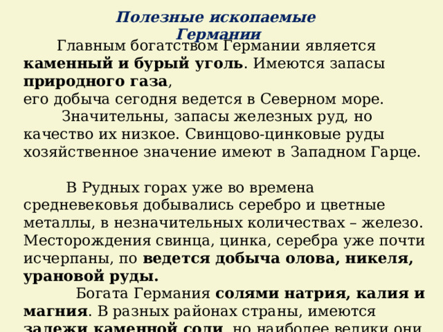 Полезные ископаемые Германии  Главным богатством Германии является каменный и бурый уголь . Имеются запасы природного газа , его добыча сегодня ведется в Северном море.  Значительны, запасы железных руд, но качество их низкое. Свинцово-цинковые руды хозяйственное значение имеют в Западном Гарце.  В Рудных горах уже во времена средневековья добывались серебро и цветные металлы, в незначительных количествах – железо. Месторождения свинца, цинка, серебра уже почти исчерпаны, по ведется добыча олова, никеля, урановой руды.   Богата Германия солями натрия, калия и магния . В разных районах страны, имеются залежи каменной соли , но наиболее велики они на Северо-Германской низменности. 
