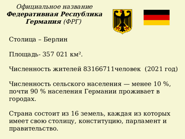 Официальное название Федеративная Республика Германия (ФРГ) Столица – Берлин Площадь- 357 021 км². Численность жителей 83166711человек (2021 год)  Численность сельского населения — менее 10 %, почти 90 % населения Германии проживает в городах. Страна состоит из 16 земель, каждая из которых имеет свою столицу, конституцию, парламент и правительство.    