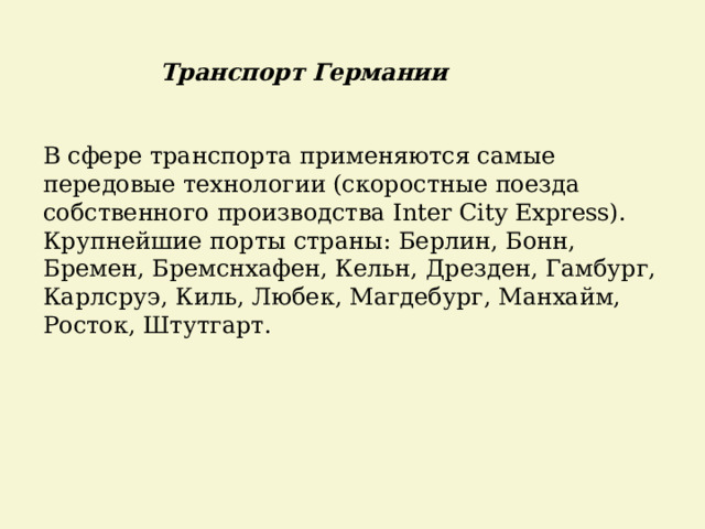 Транспорт Германии В сфере транспорта применяются самые передовые технологии (скоростные поезда собственного производства Inter City Express). Крупнейшие порты страны: Берлин, Бонн, Бремен, Бремснхафен, Кельн, Дрезден, Гамбург, Карлсруэ, Киль, Любек, Магдебург, Манхайм, Росток, Штутгарт. 