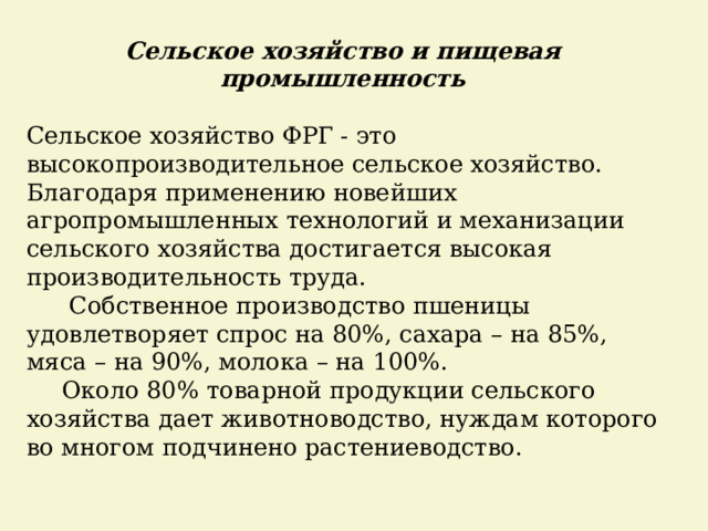 Сельское хозяйство и пищевая промышленность  Сельское хозяйство ФРГ - это высокопроизводительное сельское хозяйство. Благодаря применению новейших агропромышленных технологий и механизации сельского хозяйства достигается высокая производительность труда.   Собственное производство пшеницы удовлетворяет спрос на 80%, сахара – на 85%, мяса – на 90%, молока – на 100%.   Около 80% товарной продукции сельского хозяйства дает животноводство, нуждам которого во многом подчинено растениеводство. 