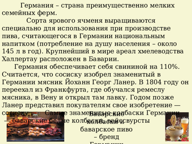  Германия – страна преимущественно мелких семейных ферм.  Сорта ярового ячменя выращиваются специально для использования при производстве пива, считающегося в Германии национальным напитком (потребление на душу населения – около 145 л в год). Крупнейший в мире ареал хмелеводства Халлертау расположен в Баварии.  Германия обеспечивает себя свининой на 110%.  Считается, что сосиску изобрел знаменитый в Германии мясник Йоханн Георг Ланер. В 1804 году он переехал из Франкфурта, где обучался ремеслу мясника, в Вену и открыл там лавку. Годом позже Ланер представил покупателям свое изобретение — сосиску . Самые знаменитые колбаски Германии — баварские белые колбаски, вайссвурсты Баварские колбаски и баварское пиво – бренд Германии 