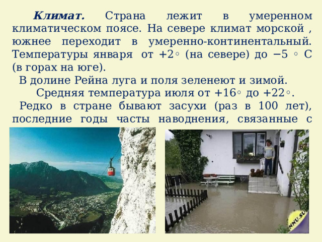  Климат. Страна лежит в умеренном климатическом поясе. На севере климат морской , южнее переходит в умеренно-континентальный. Температуры января   от +2◦ (на севере) до −5 ◦ С (в горах на юге).  В долине Рейна луга и поля зеленеют и зимой.  Средняя температура июля от +16◦ до +22◦.  Редко в стране бывают засухи (раз в 100 лет), последние годы часты наводнения, связанные с сильными ливнями. 