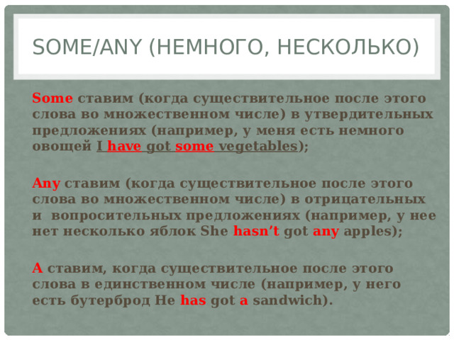 Some/any (немного, несколько) Some ставим (когда существительное после этого слова во множественном числе) в утвердительных предложениях (например, у меня есть немного овощей I have got some vegetables );  Any ставим (когда существительное после этого слова во множественном числе) в отрицательных и вопросительных предложениях (например, у нее нет несколько яблок She hasn’t got any apples);  A ставим, когда существительное после этого слова в единственном числе (например, у него есть бутерброд He has got a sandwich). 