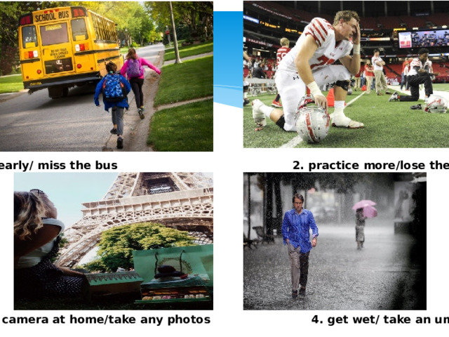 1. get up early/ miss the bus 2. practice more/lose the game 3. leave camera at home/take any photos 4. get wet/ take an umbrella 