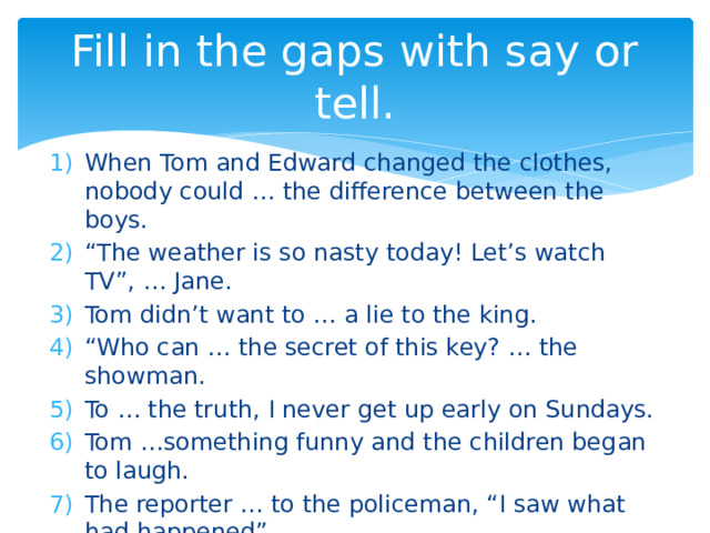 Fill in the gaps with say or tell. When Tom and Edward changed the clothes, nobody could … the difference between the boys. “ The weather is so nasty today! Let’s watch TV”, … Jane. Tom didn’t want to … a lie to the king. “ Who can … the secret of this key? … the showman. To … the truth, I never get up early on Sundays. Tom …something funny and the children began to laugh. The reporter … to the policeman, “I saw what had happened”. 