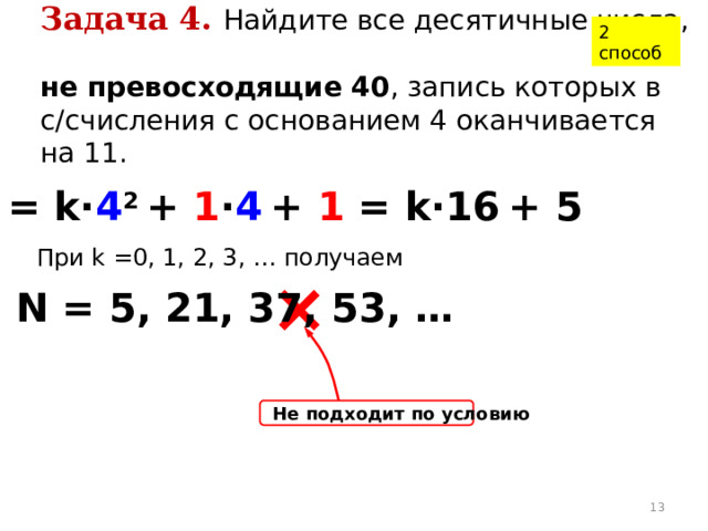 2 способ Задача 4.  Найдите все десятичные числа,  не превосходящие 40 , запись которых в с/счисления с основанием 4 оканчивается на 11. N = k· 4 2 + 1 · 4  + 1 = k·16  + 5 При k =0, 1, 2, 3, … получаем N = 5, 21, 37, 53, … Не подходит по условию  
