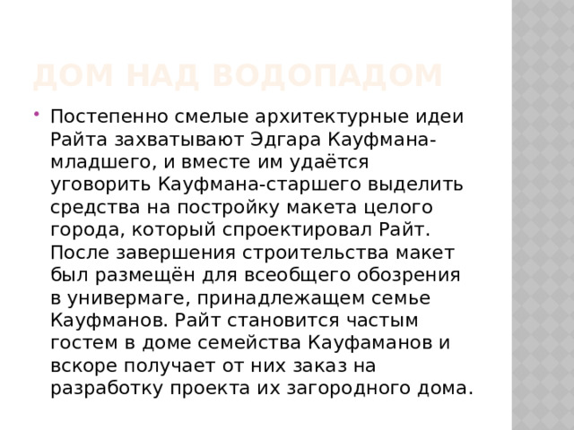 Дом над водопадом Постепенно смелые архитектурные идеи Райта захватывают Эдгара Кауфмана-младшего, и вместе им удаётся уговорить Кауфмана-старшего выделить средства на постройку макета целого города, который спроектировал Райт. После завершения строительства макет был размещён для всеобщего обозрения в универмаге, принадлежащем семье Кауфманов. Райт становится частым гостем в доме семейства Кауфаманов и вскоре получает от них заказ на разработку проекта их загородного дома. 