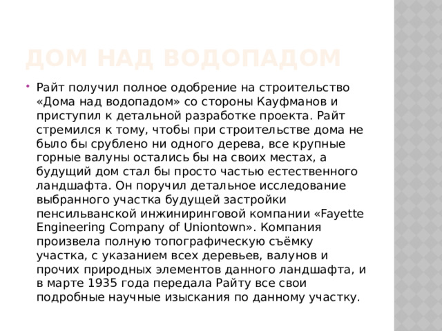 Дом над водопадом Райт получил полное одобрение на строительство «Дома над водопадом» со стороны Кауфманов и приступил к детальной разработке проекта. Райт стремился к тому, чтобы при строительстве дома не было бы срублено ни одного дерева, все крупные горные валуны остались бы на своих местах, а будущий дом стал бы просто частью естественного ландшафта. Он поручил детальное исследование выбранного участка будущей застройки пенсильванской инжиниринговой компании «Fayette Engineering Company of Uniontown». Компания произвела полную топографическую съёмку участка, с указанием всех деревьев, валунов и прочих природных элементов данного ландшафта, и в марте 1935 года передала Райту все свои подробные научные изыскания по данному участку. 