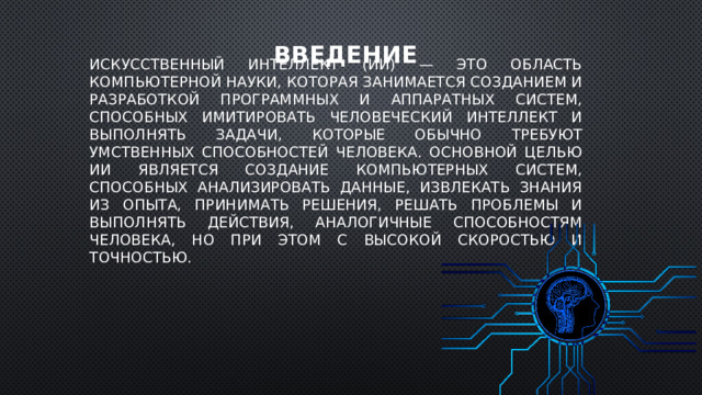 Введение Искусственный интеллект (ИИ) — это область компьютерной науки, которая занимается созданием и разработкой программных и аппаратных систем, способных имитировать человеческий интеллект и выполнять задачи, которые обычно требуют умственных способностей человека. Основной целью ИИ является создание компьютерных систем, способных анализировать данные, извлекать знания из опыта, принимать решения, решать проблемы и выполнять действия, аналогичные способностям человека, но при этом с высокой скоростью и точностью. 