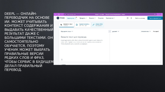 DeepL — онлайн-переводчик на основе ИИ. Может учитывать контекст содержания и выдавать качественный результат даже с большими текстами. Он самостоятельно обучается, поэтому ученик может выбрать правильные версии редких слов и фраз, чтобы сервис в будущем делал правильный перевод. 