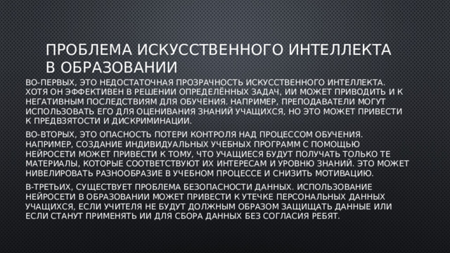 Проблема искусственного интеллекта в образовании Во-первых, это недостаточная прозрачность искусственного интеллекта. Хотя он эффективен в решении определённых задач, ИИ может приводить и к негативным последствиям для обучения. Например, преподаватели могут использовать его для оценивания знаний учащихся, но это может привести к предвзятости и дискриминации. Во-вторых, это опасность потери контроля над процессом обучения. Например, создание индивидуальных учебных программ с помощью нейросети может привести к тому, что учащиеся будут получать только те материалы, которые соответствуют их интересам и уровню знаний. Это может нивелировать разнообразие в учебном процессе и снизить мотивацию. В-третьих, существует проблема безопасности данных. Использование нейросети в образовании может привести к утечке персональных данных учащихся, если учителя не будут должным образом защищать данные или если станут применять ИИ для сбора данных без согласия ребят. 
