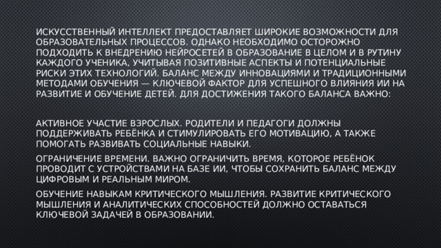 Искусственный интеллект предоставляет широкие возможности для образовательных процессов. Однако необходимо осторожно подходить к внедрению нейросетей в образование в целом и в рутину каждого ученика, учитывая позитивные аспекты и потенциальные риски этих технологий. Баланс между инновациями и традиционными методами обучения — ключевой фактор для успешного влияния ИИ на развитие и обучение детей. Для достижения такого баланса важно: Активное участие взрослых. Родители и педагоги должны поддерживать ребёнка и стимулировать его мотивацию, а также помогать развивать социальные навыки. Ограничение времени. Важно ограничить время, которое ребёнок проводит с устройствами на базе ИИ, чтобы сохранить баланс между цифровым и реальным миром. Обучение навыкам критического мышления. Развитие критического мышления и аналитических способностей должно оставаться ключевой задачей в образовании. 