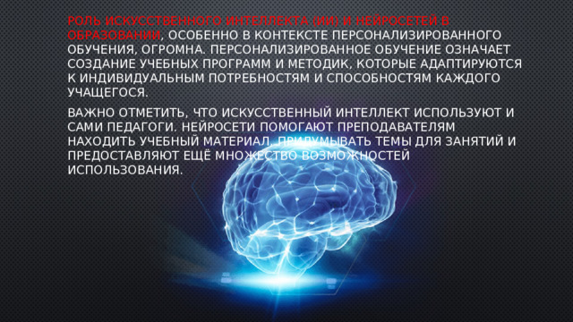 Роль искусственного интеллекта (ИИ) и нейросетей в образовании , особенно в контексте персонализированного обучения, огромна. Персонализированное обучение означает создание учебных программ и методик, которые адаптируются к индивидуальным потребностям и способностям каждого учащегося. ‍ Важно отметить, что искусственный интеллект используют и сами педагоги. Нейросети помогают преподавателям находить учебный материал, придумывать темы для занятий и предоставляют ещё множество возможностей использования. 