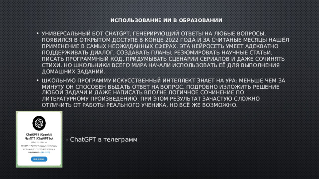 Использование ИИ в образовании   Универсальный бот ChatGPT, генерирующий ответы на любые вопросы, появился в открытом доступе в конце 2022 года и за считаные месяцы нашёл применение в самых неожиданных сферах. Эта нейросеть умеет адекватно поддерживать диалог, создавать планы, резюмировать научные статьи, писать программный код, придумывать сценарии сериалов и даже сочинять стихи. Но школьники всего мира начали использовать её для выполнения домашних заданий. Школьную программу искусственный интеллект знает на ура: меньше чем за минуту он способен выдать ответ на вопрос, подробно изложить решение любой задачи и даже написать вполне логичное сочинение по литературному произведению. При этом результат зачастую сложно отличить от работы реального ученика, но всё же возможно. - ChatGPT в телеграмм 